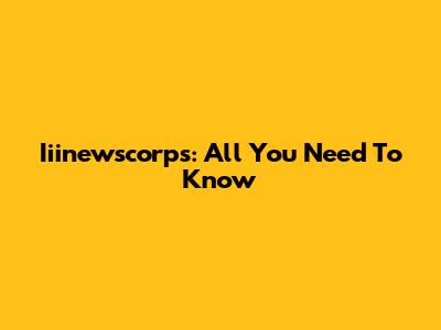 Iiinewscorps: All You Need To Know
