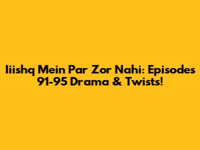 Iiishq Mein Par Zor Nahi: Episodes 91-95 Drama & Twists!