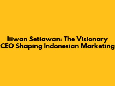 Iiiwan Setiawan: The Visionary CEO Shaping Indonesian Marketing