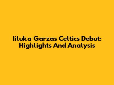 Iiluka Garza's Celtics Debut: Highlights And Analysis
