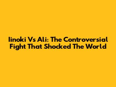 Iinoki Vs Ali: The Controversial Fight That Shocked The World