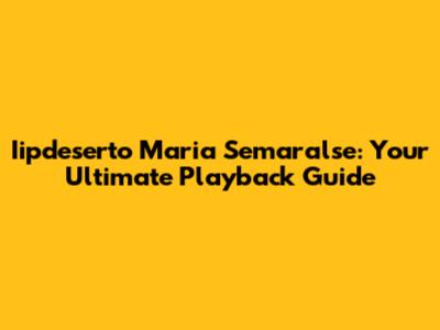 Iipdeserto Maria Semaralse: Your Ultimate Playback Guide