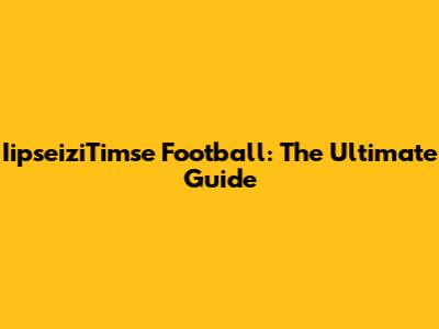 IipseiziTimse Football: The Ultimate Guide