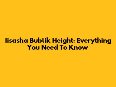 Iisasha Bublik Height: Everything You Need To Know
