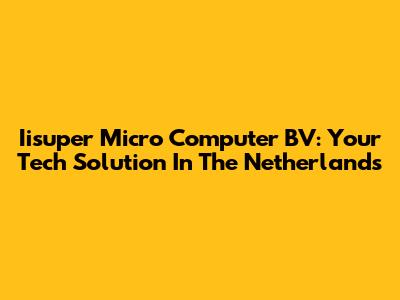 Iisuper Micro Computer BV: Your Tech Solution In The Netherlands