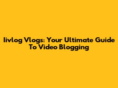 Iivlog Vlogs: Your Ultimate Guide To Video Blogging
