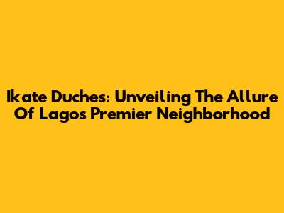 Ikate Duches: Unveiling The Allure Of Lagos' Premier Neighborhood