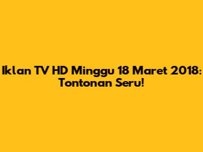 Iklan TV HD Minggu 18 Maret 2018: Tontonan Seru!