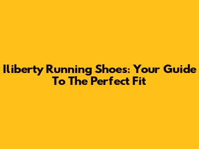 Iliberty Running Shoes: Your Guide To The Perfect Fit