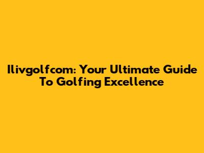 Ilivgolfcom: Your Ultimate Guide To Golfing Excellence
