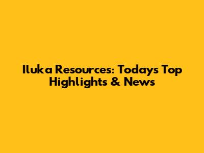 Iluka Resources: Today's Top Highlights & News