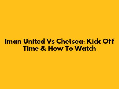 Iman United Vs Chelsea: Kick Off Time & How To Watch