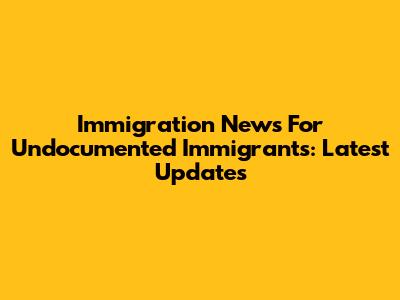 Immigration News For Undocumented Immigrants: Latest Updates