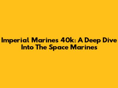 Imperial Marines 40k: A Deep Dive Into The Space Marines