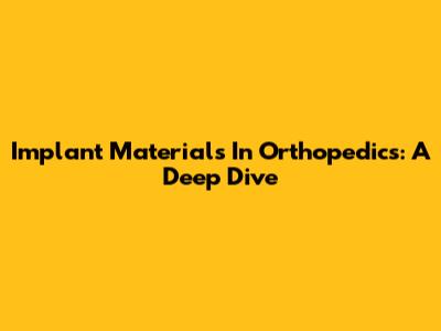 Implant Materials In Orthopedics: A Deep Dive