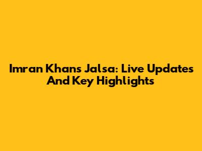 Imran Khan's Jalsa: Live Updates And Key Highlights
