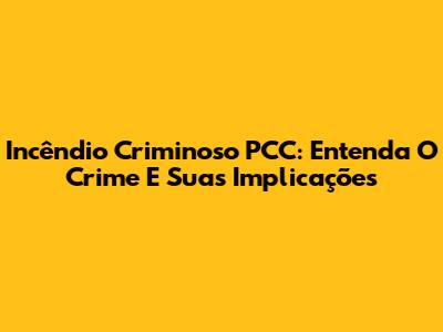 Incêndio Criminoso PCC: Entenda O Crime E Suas Implicações