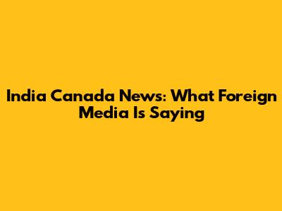 India Canada News: What Foreign Media Is Saying