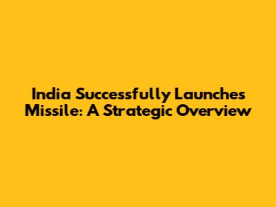 India Successfully Launches Missile: A Strategic Overview
