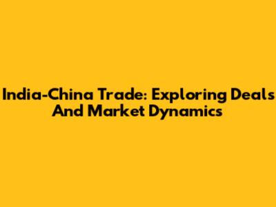 India-China Trade: Exploring Deals And Market Dynamics