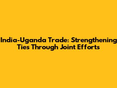 India-Uganda Trade: Strengthening Ties Through Joint Efforts
