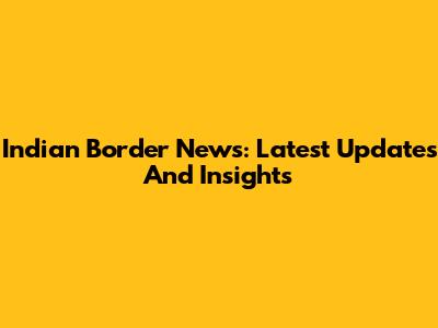 Indian Border News: Latest Updates And Insights