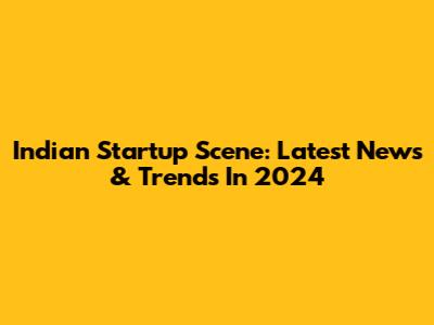 Indian Startup Scene: Latest News & Trends In 2024