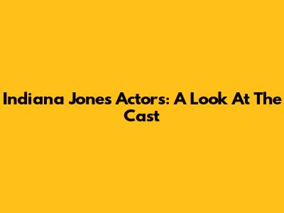 Indiana Jones Actors: A Look At The Cast