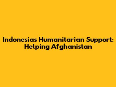 Indonesia's Humanitarian Support: Helping Afghanistan