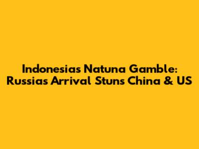 Indonesia's Natuna Gamble: Russia's Arrival Stuns China & US