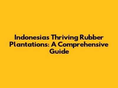 Indonesia's Thriving Rubber Plantations: A Comprehensive Guide