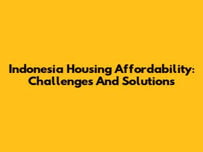 Indonesia Housing Affordability: Challenges And Solutions