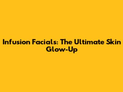 Infusion Facials: The Ultimate Skin Glow-Up