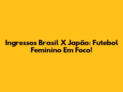 Ingressos Brasil X Japão: Futebol Feminino Em Foco!