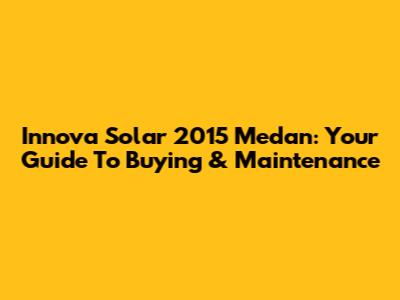 Innova Solar 2015 Medan: Your Guide To Buying & Maintenance
