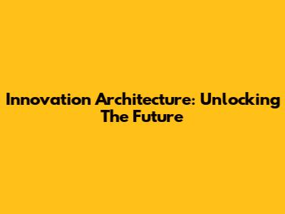 Innovation Architecture: Unlocking The Future