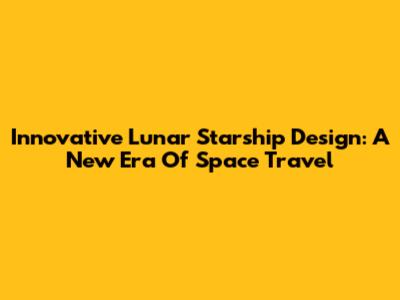 Innovative Lunar Starship Design: A New Era Of Space Travel