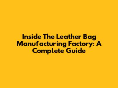 Inside The Leather Bag Manufacturing Factory: A Complete Guide