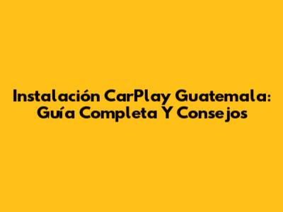 Instalación CarPlay Guatemala: Guía Completa Y Consejos
