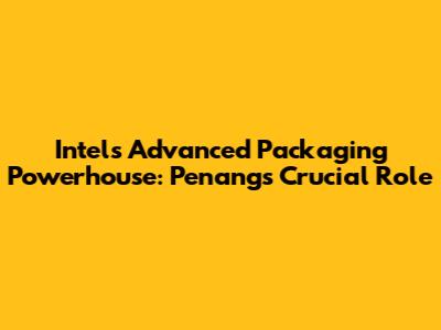 Intel's Advanced Packaging Powerhouse: Penang's Crucial Role