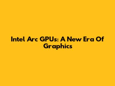 Intel Arc GPUs: A New Era Of Graphics