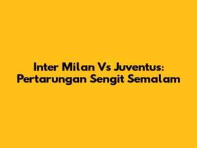 Inter Milan Vs Juventus: Pertarungan Sengit Semalam