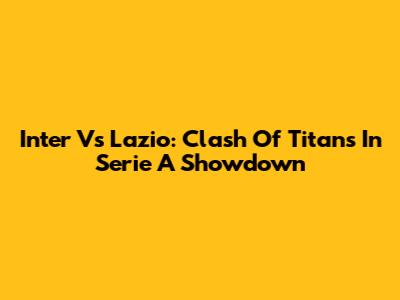 Inter Vs Lazio: Clash Of Titans In Serie A Showdown