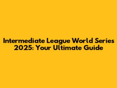 Intermediate League World Series 2025: Your Ultimate Guide