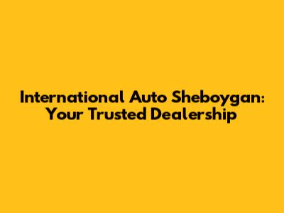 International Auto Sheboygan: Your Trusted Dealership