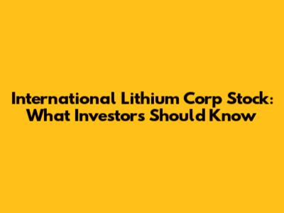 International Lithium Corp Stock: What Investors Should Know