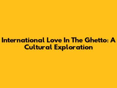 International Love In The Ghetto: A Cultural Exploration