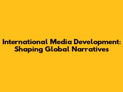 International Media Development: Shaping Global Narratives