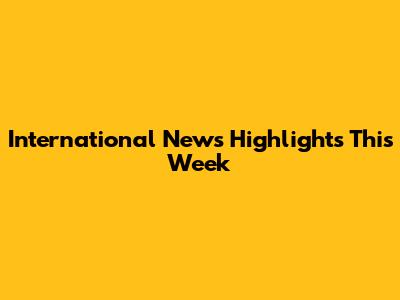 International News Highlights This Week