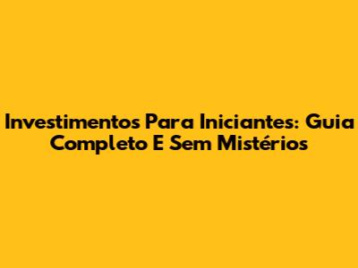 Investimentos Para Iniciantes: Guia Completo E Sem Mistérios